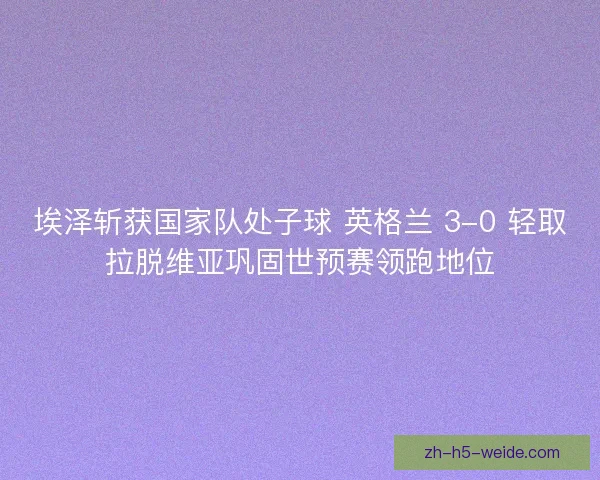 埃泽斩获国家队处子球 英格兰 3-0 轻取拉脱维亚巩固世预赛领跑地位