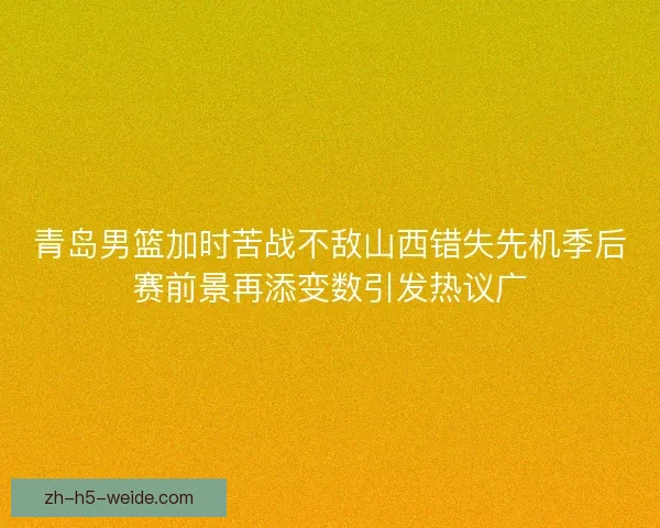 青岛男篮加时苦战不敌山西错失先机季后赛前景再添变数引发热议广